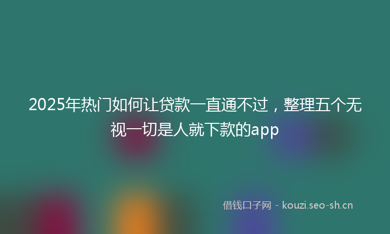 2025年热门如何让贷款一直通不过，整理五个无视一切是人就下款的app