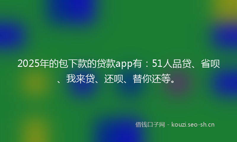 2025年的包下款的贷款app有：51人品贷、省呗、我来贷、还呗、替你还等。