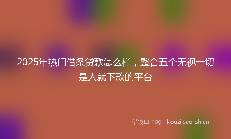 2025年热门借条贷款怎么样，整合五个无视一切是人就下款的平台