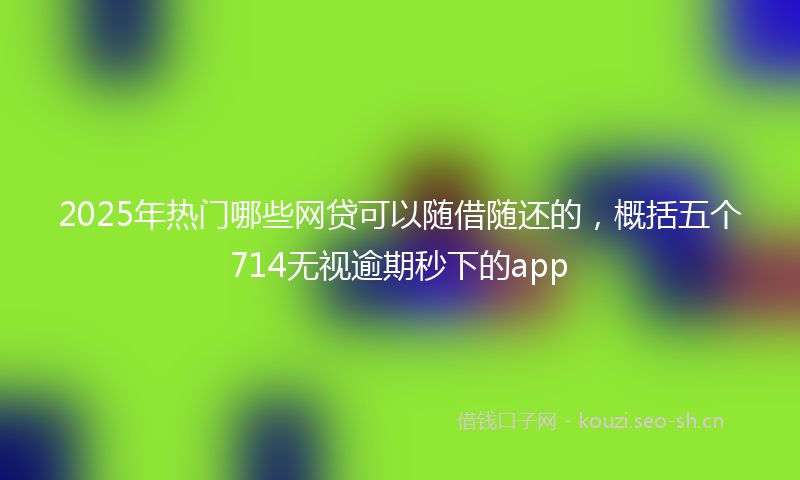 2025年热门哪些网贷可以随借随还的，概括五个714无视逾期秒下的app