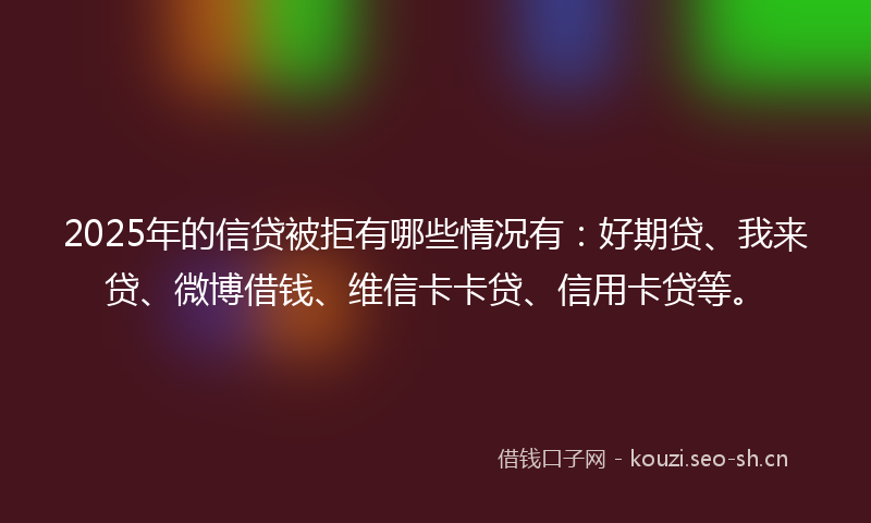 2025年的信贷被拒有哪些情况有：好期贷、我来贷、微博借钱、维信卡卡贷、信用卡贷等。