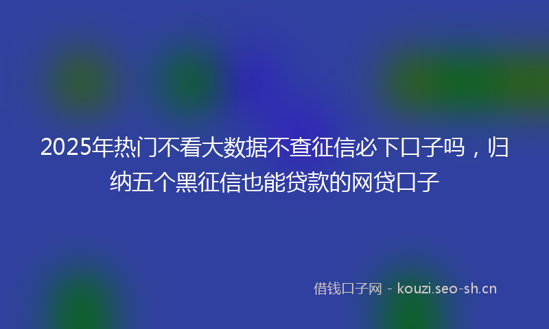 2025年热门不看大数据不查征信必下口子吗，归纳五个黑征信也能贷款的网贷口子