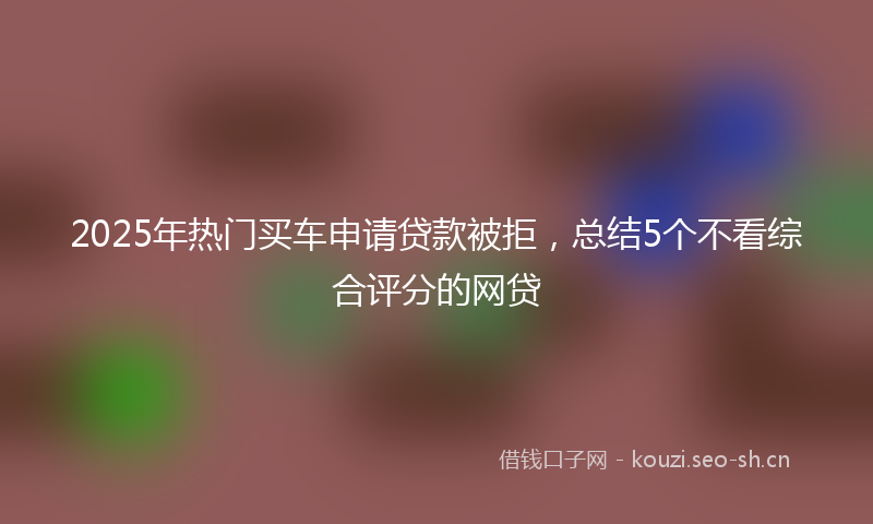 2025年热门买车申请贷款被拒，总结5个不看综合评分的网贷