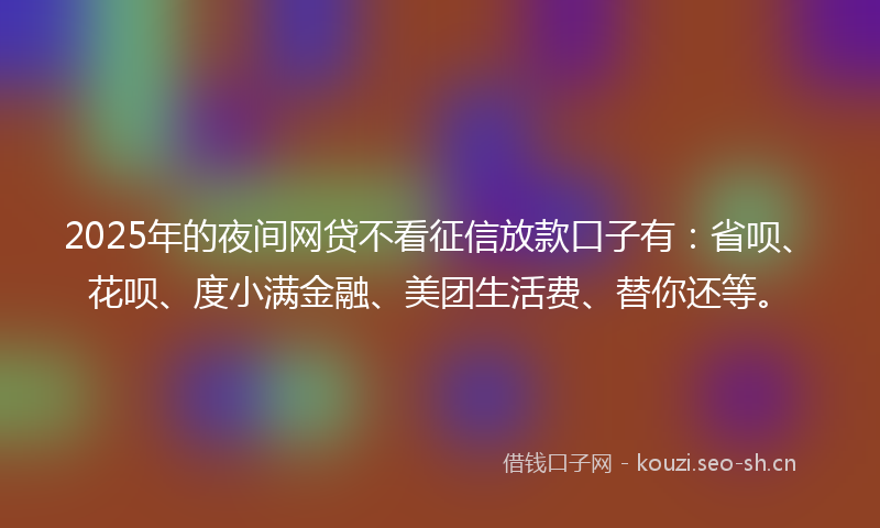 2025年的夜间网贷不看征信放款口子有：省呗、花呗、度小满金融、美团生活费、替你还等。