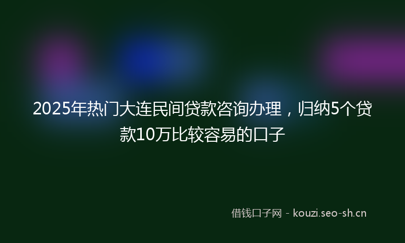 2025年热门大连民间贷款咨询办理，归纳5个贷款10万比较容易的口子