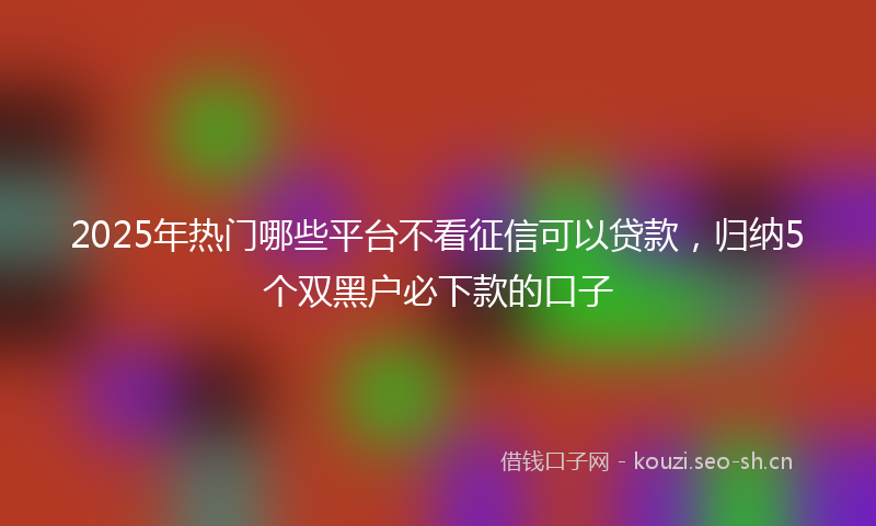 2025年热门哪些平台不看征信可以贷款，归纳5个双黑户必下款的口子