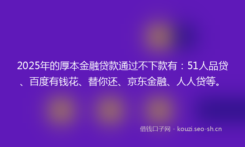 2025年的厚本金融贷款通过不下款有：51人品贷、百度有钱花、替你还、京东金融、人人贷等。