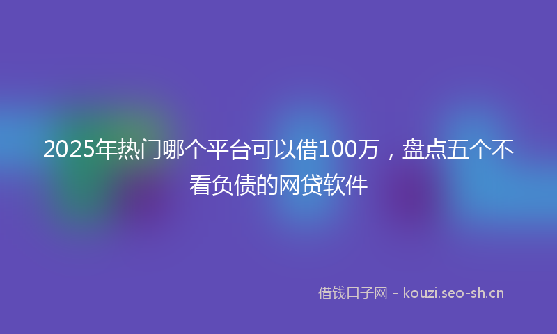 2025年热门哪个平台可以借100万，盘点五个不看负债的网贷软件