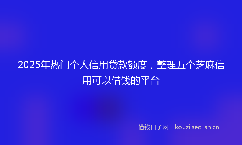 2025年热门个人信用贷款额度，整理五个芝麻信用可以借钱的平台