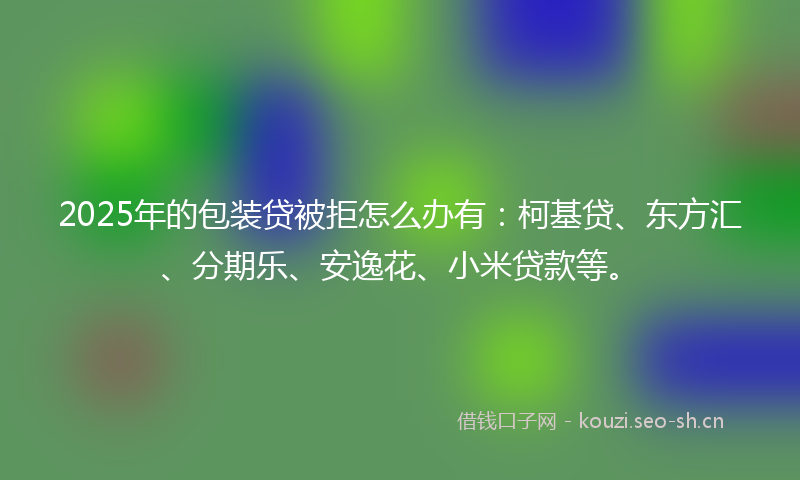 2025年的包装贷被拒怎么办有：柯基贷、东方汇、分期乐、安逸花、小米贷款等。
