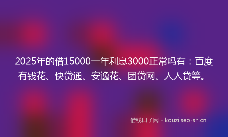2025年的借15000一年利息3000正常吗有：百度有钱花、快贷通、安逸花、团贷网、人人贷等。