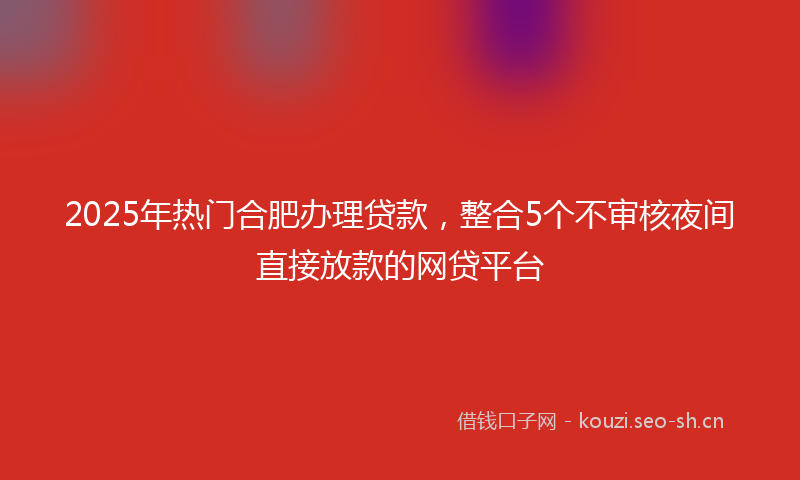 2025年热门合肥办理贷款，整合5个不审核夜间直接放款的网贷平台