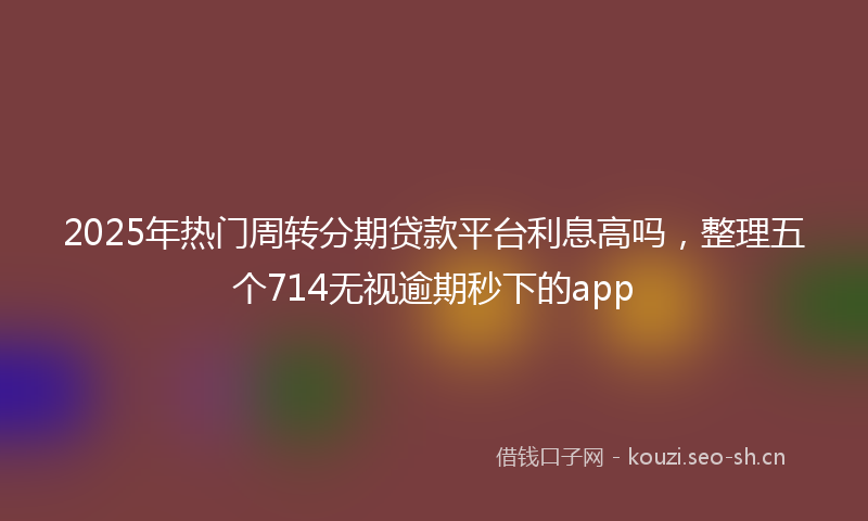 2025年热门周转分期贷款平台利息高吗，整理五个714无视逾期秒下的app