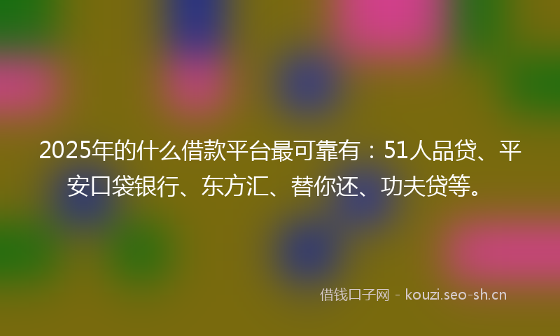 2025年的什么借款平台最可靠有：51人品贷、平安口袋银行、东方汇、替你还、功夫贷等。