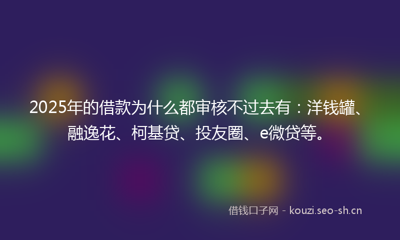 2025年的借款为什么都审核不过去有：洋钱罐、融逸花、柯基贷、投友圈、e微贷等。