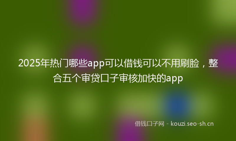 2025年热门哪些app可以借钱可以不用刷脸，整合五个审贷口子审核加快的app