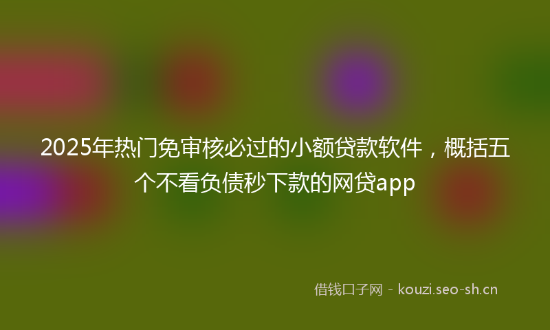 2025年热门免审核必过的小额贷款软件，概括五个不看负债秒下款的网贷app