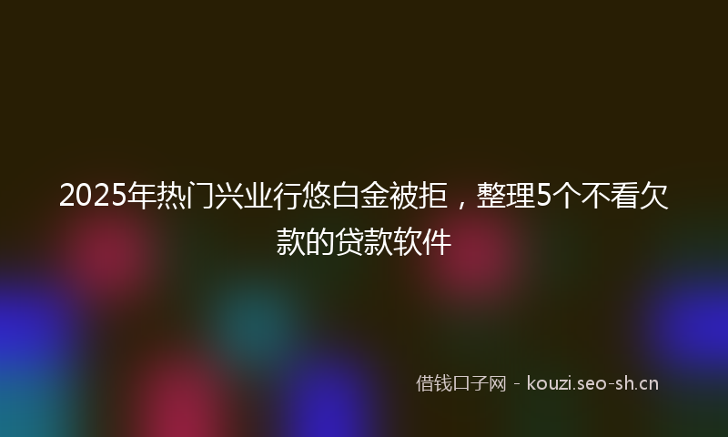 2025年热门兴业行悠白金被拒，整理5个不看欠款的贷款软件