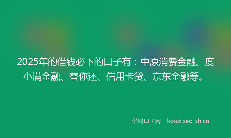 2025年的借钱必下的口子有：中原消费金融、度小满金融、替你还、信用卡贷、京东金融等。