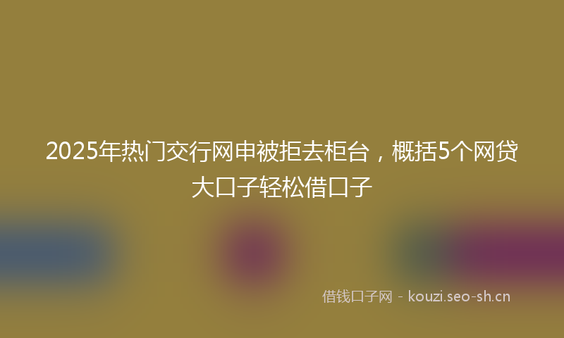 2025年热门交行网申被拒去柜台，概括5个网贷大口子轻松借口子