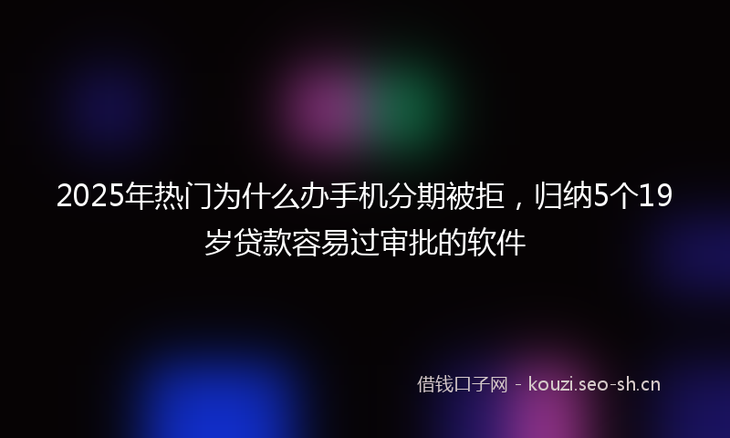 2025年热门为什么办手机分期被拒，归纳5个19岁贷款容易过审批的软件