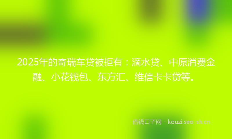 2025年的奇瑞车贷被拒有：滴水贷、中原消费金融、小花钱包、东方汇、维信卡卡贷等。