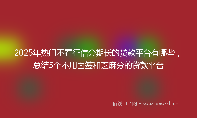 2025年热门不看征信分期长的贷款平台有哪些，总结5个不用面签和芝麻分的贷款平台