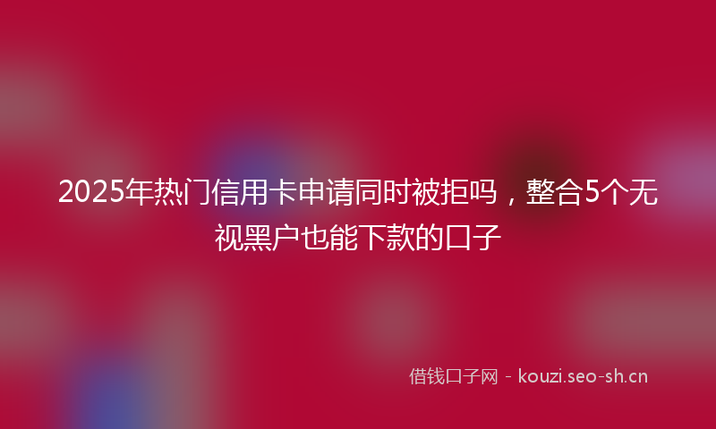 2025年热门信用卡申请同时被拒吗，整合5个无视黑户也能下款的口子