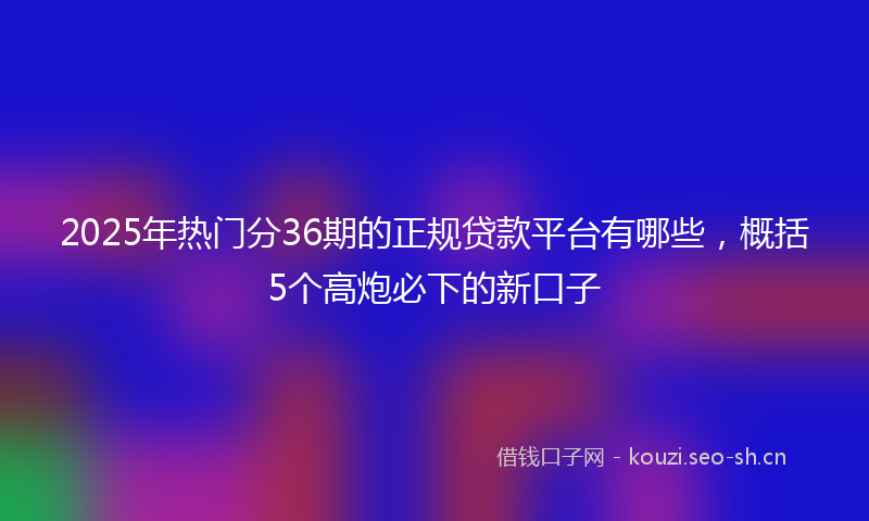 2025年热门分36期的正规贷款平台有哪些,概括5个高炮必下的新口子
