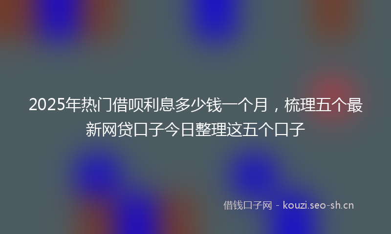 2025年热门借呗利息多少钱一个月，梳理五个最新网贷口子今日整理这五个口子