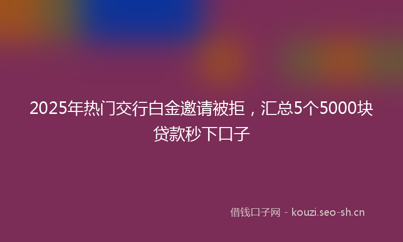 2025年热门交行白金邀请被拒，汇总5个5000块贷款秒下口子