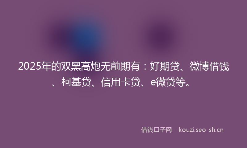 2025年的双黑高炮无前期有：好期贷、微博借钱、柯基贷、信用卡贷、e微贷等。
