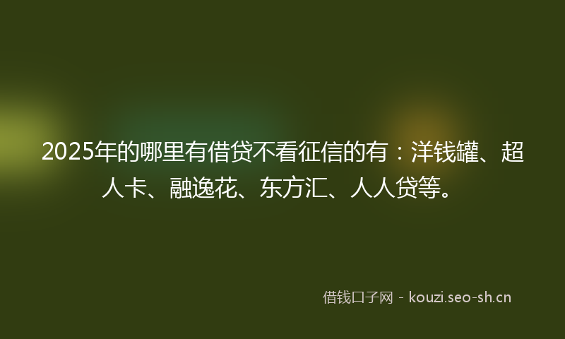 2025年的哪里有借贷不看征信的有：洋钱罐、超人卡、融逸花、东方汇、人人贷等。