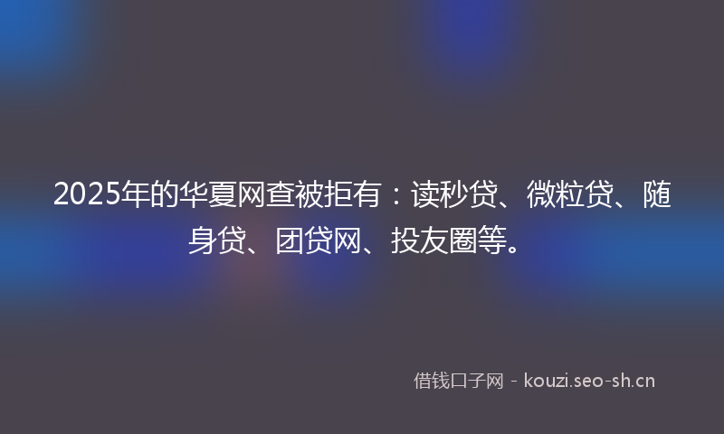 2025年的华夏网查被拒有：读秒贷、微粒贷、随身贷、团贷网、投友圈等。