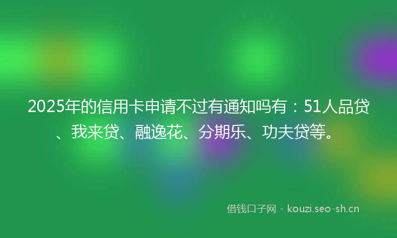 2025年的信用卡申请不过有通知吗有：51人品贷、我来贷、融逸花、分期乐、功夫贷等。