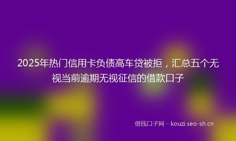 2025年热门信用卡负债高车贷被拒，汇总五个无视当前逾期无视征信的借款口子