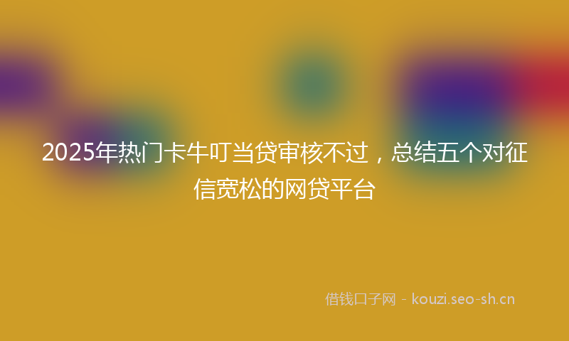 2025年热门卡牛叮当贷审核不过，总结五个对征信宽松的网贷平台