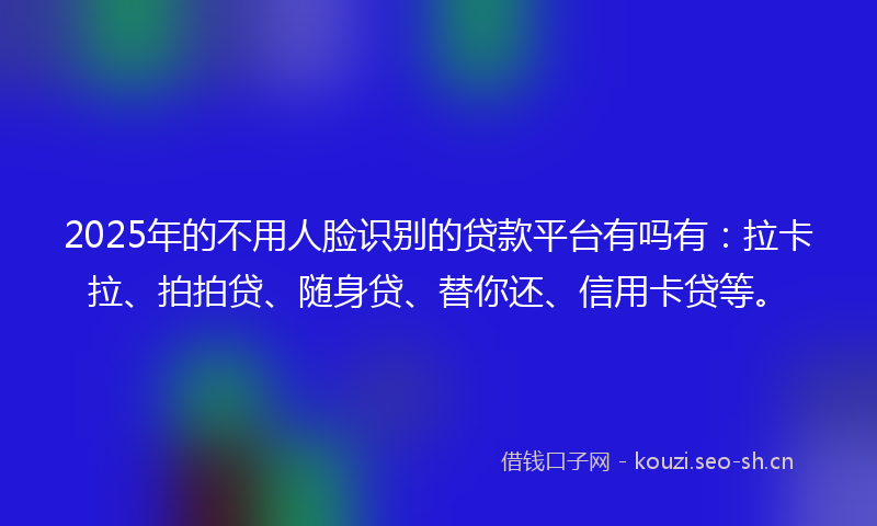 2025年的不用人脸识别的贷款平台有吗有：拉卡拉、拍拍贷、随身贷、替你还、信用卡贷等。
