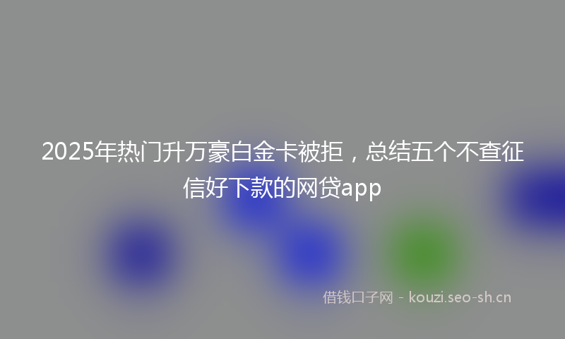 2025年热门升万豪白金卡被拒,总结五个不查征信好下款的网贷app