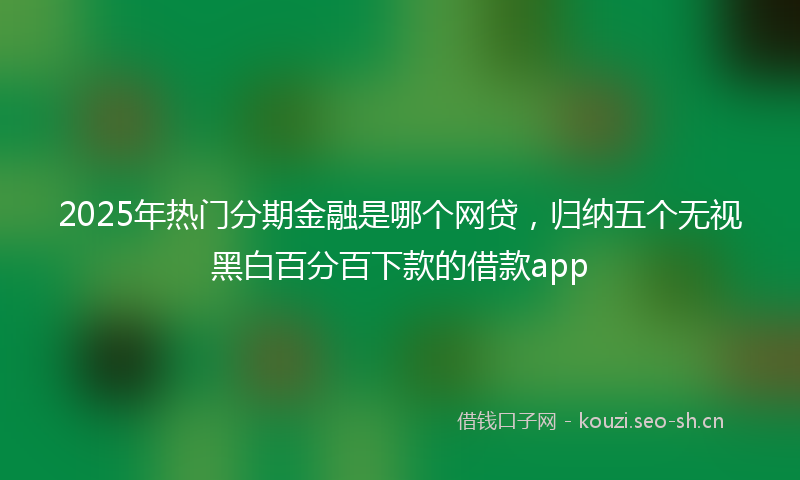 2025年热门分期金融是哪个网贷，归纳五个无视黑白百分百下款的借款app
