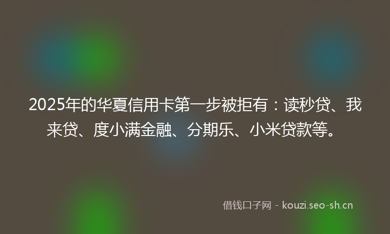 2025年的华夏信用卡第一步被拒有：读秒贷、我来贷、度小满金融、分期乐、小米贷款等。