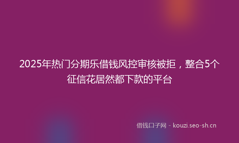 2025年热门分期乐借钱风控审核被拒，整合5个征信花居然都下款的平台