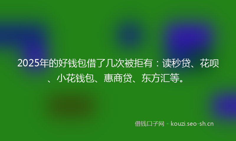 2025年的好钱包借了几次被拒有：读秒贷、花呗、小花钱包、惠商贷、东方汇等。