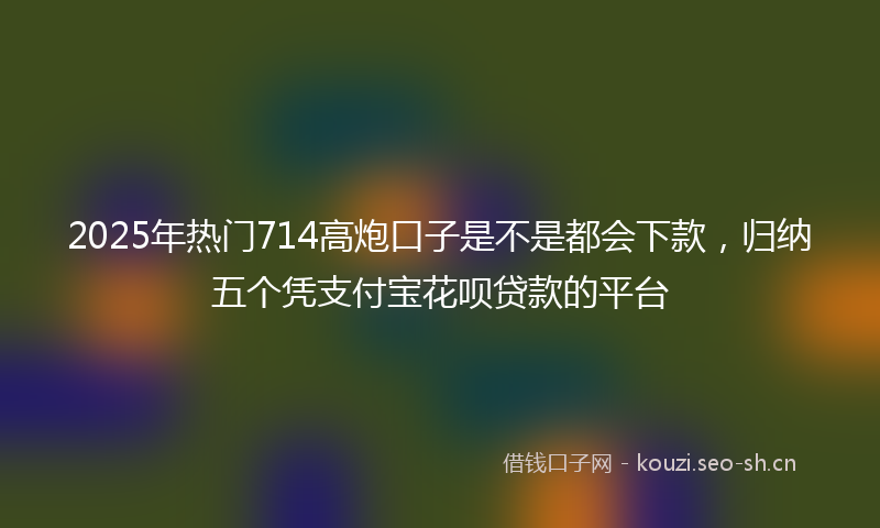 2025年热门714高炮口子是不是都会下款，归纳五个凭支付宝花呗贷款的平台