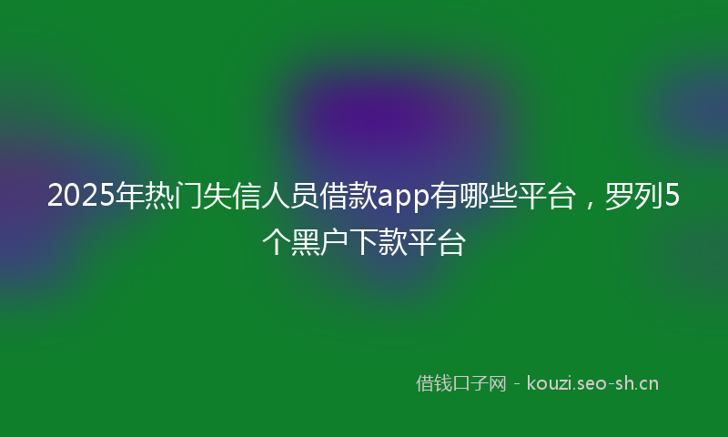 2025年热门失信人员借款app有哪些平台，罗列5个黑户下款平台