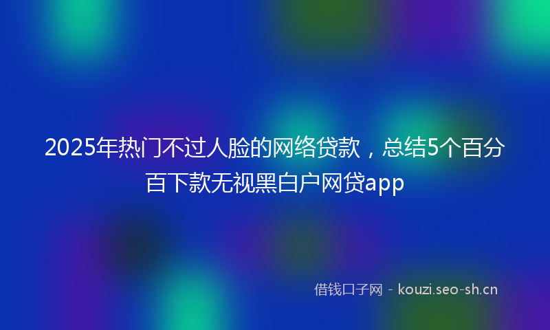 2025年热门不过人脸的网络贷款，总结5个百分百下款无视黑白户网贷app