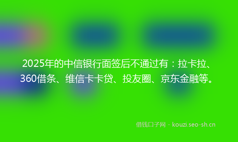 2025年的中信银行面签后不通过有：拉卡拉、360借条、维信卡卡贷、投友圈、京东金融等。