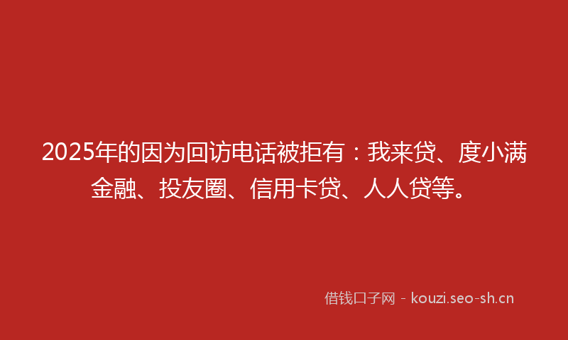 2025年的因为回访电话被拒有：我来贷、度小满金融、投友圈、信用卡贷、人人贷等。