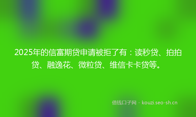 2025年的信富期贷申请被拒了有：读秒贷、拍拍贷、融逸花、微粒贷、维信卡卡贷等。