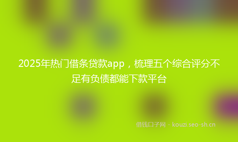 2025年热门借条贷款app，梳理五个综合评分不足有负债都能下款平台